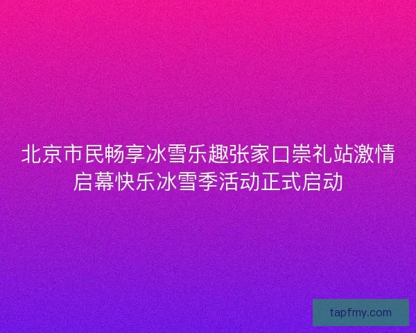 北京市民畅享冰雪乐趣张家口崇礼站激情启幕快乐冰雪季活动正式启动