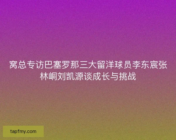 窝总专访巴塞罗那三大留洋球员李东宸张林峒刘凯源谈成长与挑战