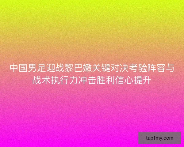 中国男足迎战黎巴嫩关键对决考验阵容与战术执行力冲击胜利信心提升