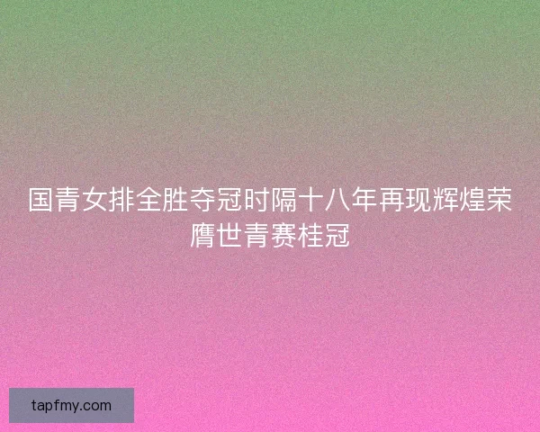 国青女排全胜夺冠时隔十八年再现辉煌荣膺世青赛桂冠