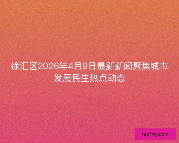 徐汇区2026年4月9日最新新闻聚焦城市发展民生热点动态