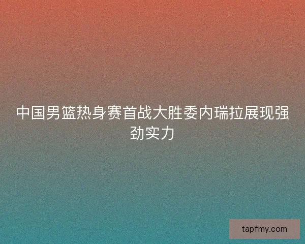 中国男篮热身赛首战大胜委内瑞拉展现强劲实力